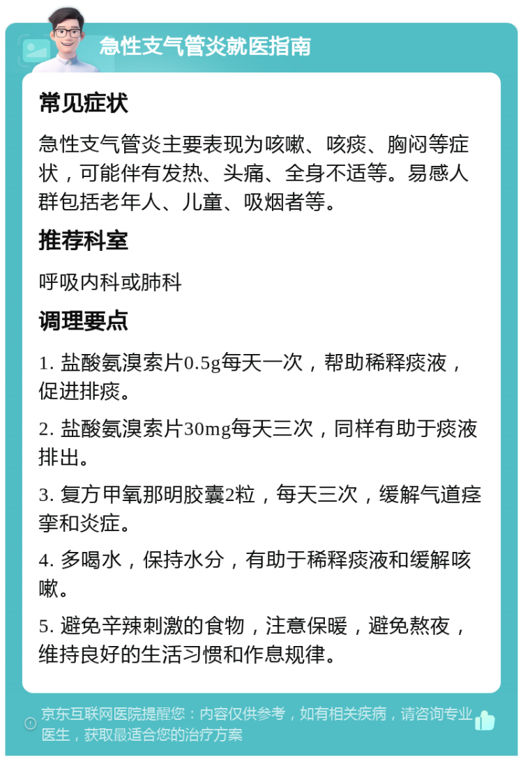 急性支气管炎就医指南 常见症状 急性支气管炎主要表现为咳嗽、咳痰、胸闷等症状，可能伴有发热、头痛、全身不适等。易感人群包括老年人、儿童、吸烟者等。 推荐科室 呼吸内科或肺科 调理要点 1. 盐酸氨溴索片0.5g每天一次，帮助稀释痰液，促进排痰。 2. 盐酸氨溴索片30mg每天三次，同样有助于痰液排出。 3. 复方甲氧那明胶囊2粒，每天三次，缓解气道痉挛和炎症。 4. 多喝水，保持水分，有助于稀释痰液和缓解咳嗽。 5. 避免辛辣刺激的食物，注意保暖，避免熬夜，维持良好的生活习惯和作息规律。