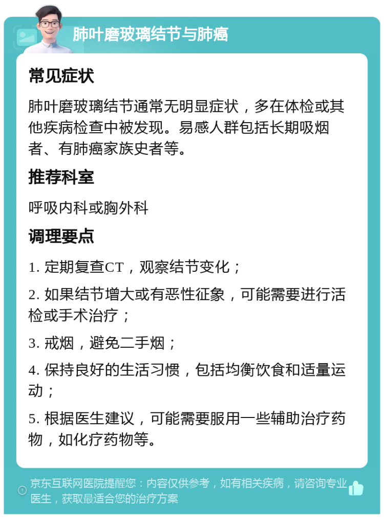 肺叶磨玻璃结节与肺癌 常见症状 肺叶磨玻璃结节通常无明显症状，多在体检或其他疾病检查中被发现。易感人群包括长期吸烟者、有肺癌家族史者等。 推荐科室 呼吸内科或胸外科 调理要点 1. 定期复查CT，观察结节变化； 2. 如果结节增大或有恶性征象，可能需要进行活检或手术治疗； 3. 戒烟，避免二手烟； 4. 保持良好的生活习惯，包括均衡饮食和适量运动； 5. 根据医生建议，可能需要服用一些辅助治疗药物，如化疗药物等。