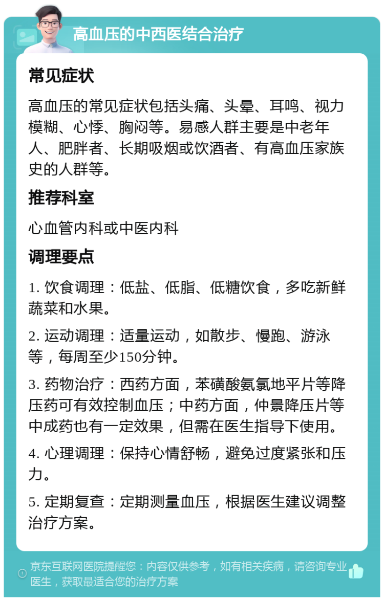 高血压的中西医结合治疗 常见症状 高血压的常见症状包括头痛、头晕、耳鸣、视力模糊、心悸、胸闷等。易感人群主要是中老年人、肥胖者、长期吸烟或饮酒者、有高血压家族史的人群等。 推荐科室 心血管内科或中医内科 调理要点 1. 饮食调理：低盐、低脂、低糖饮食，多吃新鲜蔬菜和水果。 2. 运动调理：适量运动，如散步、慢跑、游泳等，每周至少150分钟。 3. 药物治疗：西药方面，苯磺酸氨氯地平片等降压药可有效控制血压；中药方面，仲景降压片等中成药也有一定效果，但需在医生指导下使用。 4. 心理调理：保持心情舒畅，避免过度紧张和压力。 5. 定期复查：定期测量血压，根据医生建议调整治疗方案。