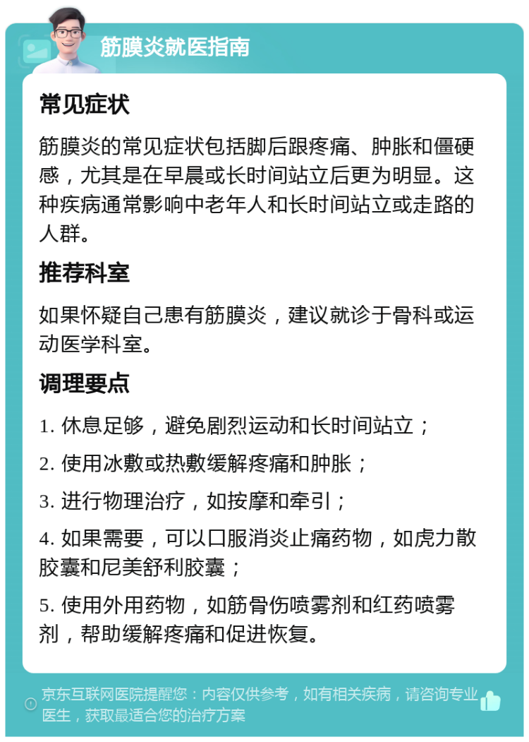 筋膜炎就医指南 常见症状 筋膜炎的常见症状包括脚后跟疼痛、肿胀和僵硬感，尤其是在早晨或长时间站立后更为明显。这种疾病通常影响中老年人和长时间站立或走路的人群。 推荐科室 如果怀疑自己患有筋膜炎，建议就诊于骨科或运动医学科室。 调理要点 1. 休息足够，避免剧烈运动和长时间站立； 2. 使用冰敷或热敷缓解疼痛和肿胀； 3. 进行物理治疗，如按摩和牵引； 4. 如果需要，可以口服消炎止痛药物，如虎力散胶囊和尼美舒利胶囊； 5. 使用外用药物，如筋骨伤喷雾剂和红药喷雾剂，帮助缓解疼痛和促进恢复。