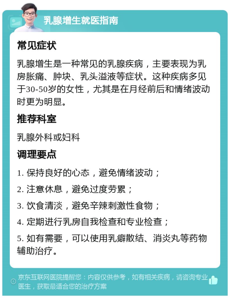 乳腺增生就医指南 常见症状 乳腺增生是一种常见的乳腺疾病，主要表现为乳房胀痛、肿块、乳头溢液等症状。这种疾病多见于30-50岁的女性，尤其是在月经前后和情绪波动时更为明显。 推荐科室 乳腺外科或妇科 调理要点 1. 保持良好的心态，避免情绪波动； 2. 注意休息，避免过度劳累； 3. 饮食清淡，避免辛辣刺激性食物； 4. 定期进行乳房自我检查和专业检查； 5. 如有需要，可以使用乳癖散结、消炎丸等药物辅助治疗。