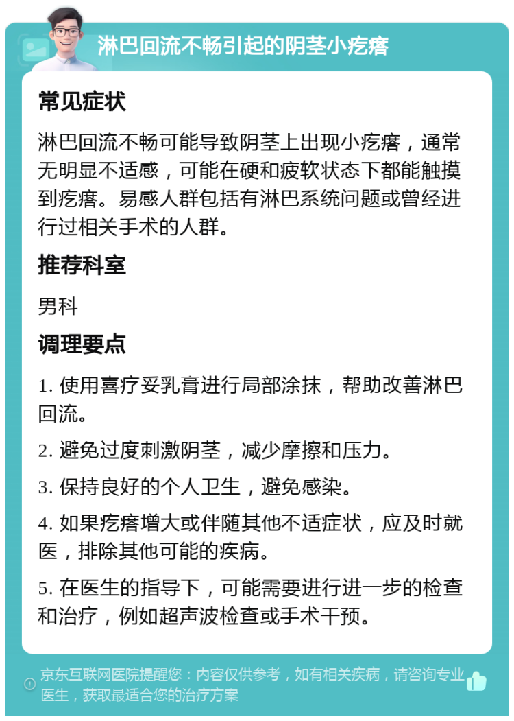 淋巴回流不畅引起的阴茎小疙瘩 常见症状 淋巴回流不畅可能导致阴茎上出现小疙瘩，通常无明显不适感，可能在硬和疲软状态下都能触摸到疙瘩。易感人群包括有淋巴系统问题或曾经进行过相关手术的人群。 推荐科室 男科 调理要点 1. 使用喜疗妥乳膏进行局部涂抹，帮助改善淋巴回流。 2. 避免过度刺激阴茎，减少摩擦和压力。 3. 保持良好的个人卫生，避免感染。 4. 如果疙瘩增大或伴随其他不适症状，应及时就医，排除其他可能的疾病。 5. 在医生的指导下，可能需要进行进一步的检查和治疗，例如超声波检查或手术干预。