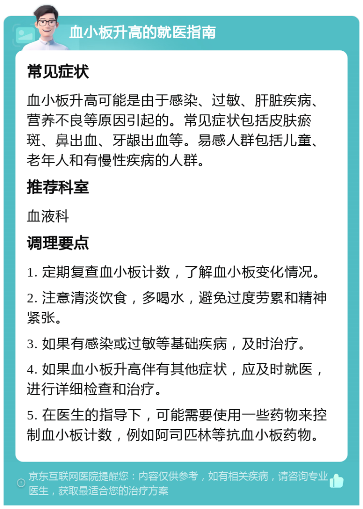 血小板升高的就医指南 常见症状 血小板升高可能是由于感染、过敏、肝脏疾病、营养不良等原因引起的。常见症状包括皮肤瘀斑、鼻出血、牙龈出血等。易感人群包括儿童、老年人和有慢性疾病的人群。 推荐科室 血液科 调理要点 1. 定期复查血小板计数，了解血小板变化情况。 2. 注意清淡饮食，多喝水，避免过度劳累和精神紧张。 3. 如果有感染或过敏等基础疾病，及时治疗。 4. 如果血小板升高伴有其他症状，应及时就医，进行详细检查和治疗。 5. 在医生的指导下，可能需要使用一些药物来控制血小板计数，例如阿司匹林等抗血小板药物。