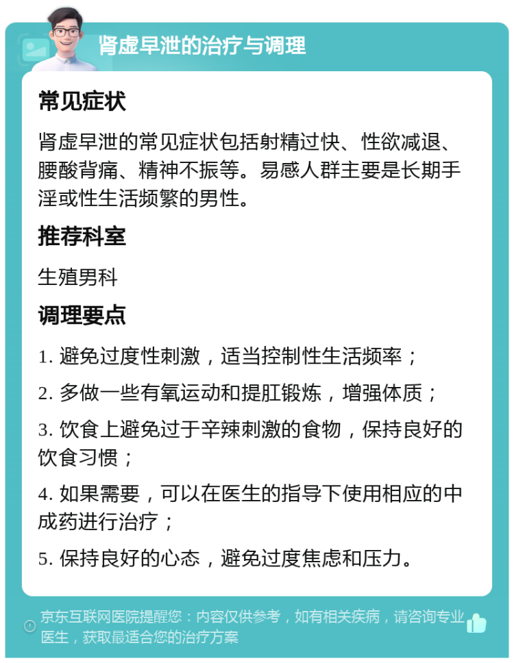 肾虚早泄的治疗与调理 常见症状 肾虚早泄的常见症状包括射精过快、性欲减退、腰酸背痛、精神不振等。易感人群主要是长期手淫或性生活频繁的男性。 推荐科室 生殖男科 调理要点 1. 避免过度性刺激，适当控制性生活频率； 2. 多做一些有氧运动和提肛锻炼，增强体质； 3. 饮食上避免过于辛辣刺激的食物，保持良好的饮食习惯； 4. 如果需要，可以在医生的指导下使用相应的中成药进行治疗； 5. 保持良好的心态，避免过度焦虑和压力。