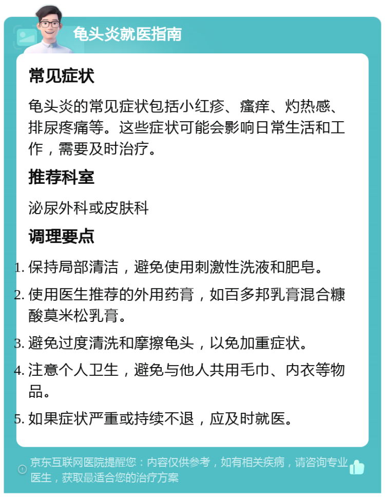 龟头炎就医指南 常见症状 龟头炎的常见症状包括小红疹、瘙痒、灼热感、排尿疼痛等。这些症状可能会影响日常生活和工作，需要及时治疗。 推荐科室 泌尿外科或皮肤科 调理要点 保持局部清洁，避免使用刺激性洗液和肥皂。 使用医生推荐的外用药膏，如百多邦乳膏混合糠酸莫米松乳膏。 避免过度清洗和摩擦龟头，以免加重症状。 注意个人卫生，避免与他人共用毛巾、内衣等物品。 如果症状严重或持续不退，应及时就医。