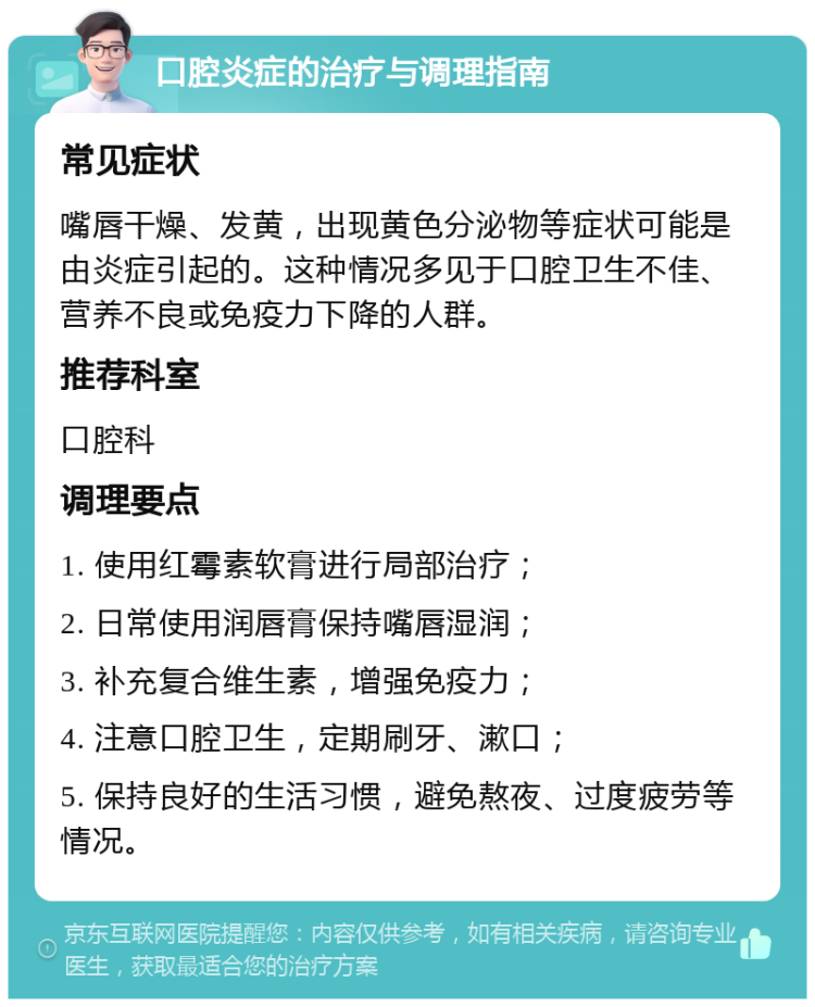 口腔炎症的治疗与调理指南 常见症状 嘴唇干燥、发黄，出现黄色分泌物等症状可能是由炎症引起的。这种情况多见于口腔卫生不佳、营养不良或免疫力下降的人群。 推荐科室 口腔科 调理要点 1. 使用红霉素软膏进行局部治疗； 2. 日常使用润唇膏保持嘴唇湿润； 3. 补充复合维生素，增强免疫力； 4. 注意口腔卫生，定期刷牙、漱口； 5. 保持良好的生活习惯，避免熬夜、过度疲劳等情况。