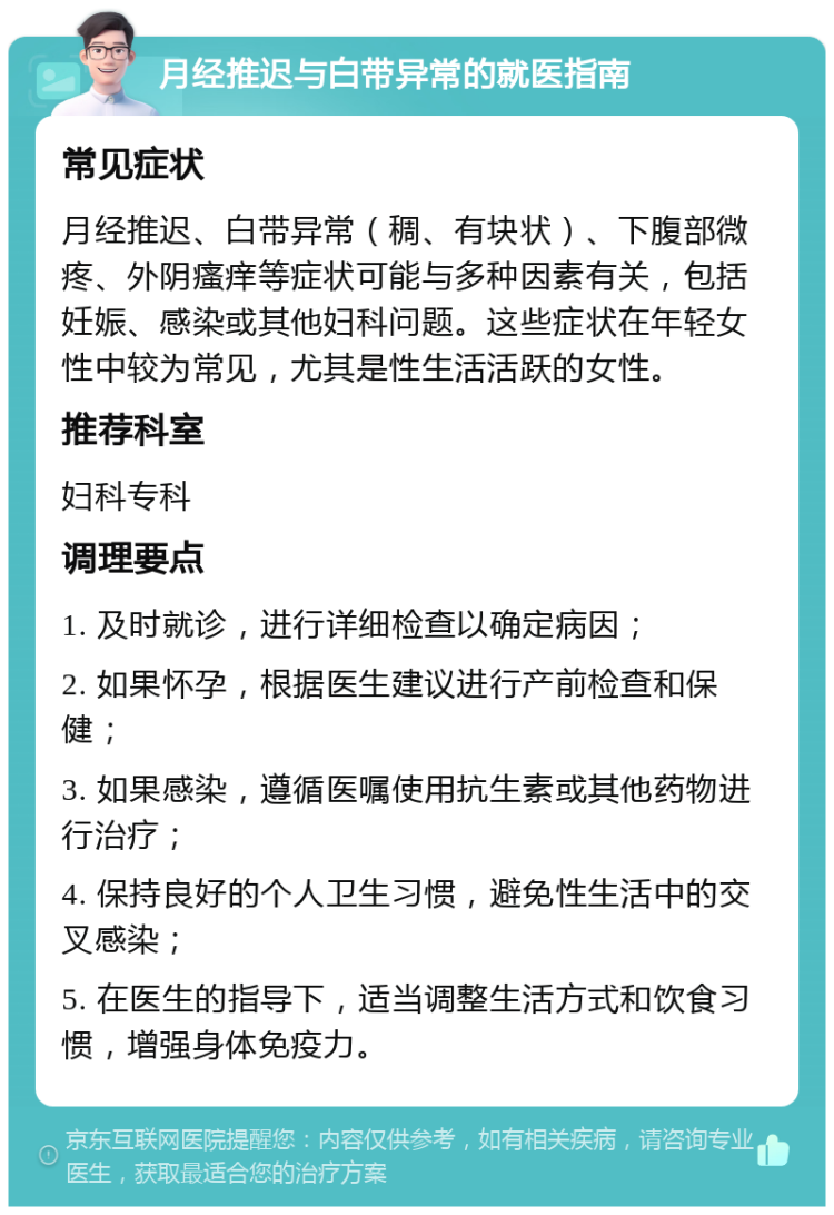 月经推迟与白带异常的就医指南 常见症状 月经推迟、白带异常（稠、有块状）、下腹部微疼、外阴瘙痒等症状可能与多种因素有关，包括妊娠、感染或其他妇科问题。这些症状在年轻女性中较为常见，尤其是性生活活跃的女性。 推荐科室 妇科专科 调理要点 1. 及时就诊，进行详细检查以确定病因； 2. 如果怀孕，根据医生建议进行产前检查和保健； 3. 如果感染，遵循医嘱使用抗生素或其他药物进行治疗； 4. 保持良好的个人卫生习惯，避免性生活中的交叉感染； 5. 在医生的指导下，适当调整生活方式和饮食习惯，增强身体免疫力。