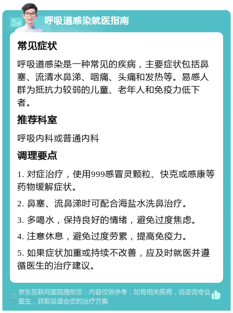 呼吸道感染就医指南 常见症状 呼吸道感染是一种常见的疾病，主要症状包括鼻塞、流清水鼻涕、咽痛、头痛和发热等。易感人群为抵抗力较弱的儿童、老年人和免疫力低下者。 推荐科室 呼吸内科或普通内科 调理要点 1. 对症治疗，使用999感冒灵颗粒、快克或感康等药物缓解症状。 2. 鼻塞、流鼻涕时可配合海盐水洗鼻治疗。 3. 多喝水，保持良好的情绪，避免过度焦虑。 4. 注意休息，避免过度劳累，提高免疫力。 5. 如果症状加重或持续不改善，应及时就医并遵循医生的治疗建议。