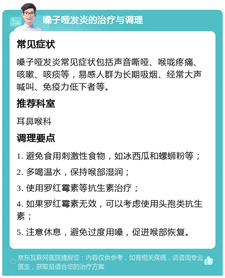 嗓子哑发炎的治疗与调理 常见症状 嗓子哑发炎常见症状包括声音嘶哑、喉咙疼痛、咳嗽、咳痰等，易感人群为长期吸烟、经常大声喊叫、免疫力低下者等。 推荐科室 耳鼻喉科 调理要点 1. 避免食用刺激性食物，如冰西瓜和螺蛳粉等； 2. 多喝温水，保持喉部湿润； 3. 使用罗红霉素等抗生素治疗； 4. 如果罗红霉素无效，可以考虑使用头孢类抗生素； 5. 注意休息，避免过度用嗓，促进喉部恢复。