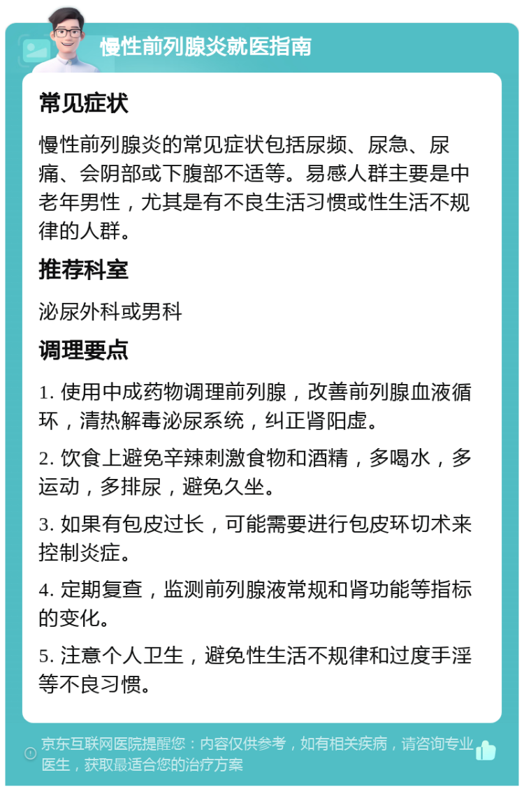 慢性前列腺炎就医指南 常见症状 慢性前列腺炎的常见症状包括尿频、尿急、尿痛、会阴部或下腹部不适等。易感人群主要是中老年男性，尤其是有不良生活习惯或性生活不规律的人群。 推荐科室 泌尿外科或男科 调理要点 1. 使用中成药物调理前列腺，改善前列腺血液循环，清热解毒泌尿系统，纠正肾阳虚。 2. 饮食上避免辛辣刺激食物和酒精，多喝水，多运动，多排尿，避免久坐。 3. 如果有包皮过长，可能需要进行包皮环切术来控制炎症。 4. 定期复查，监测前列腺液常规和肾功能等指标的变化。 5. 注意个人卫生，避免性生活不规律和过度手淫等不良习惯。