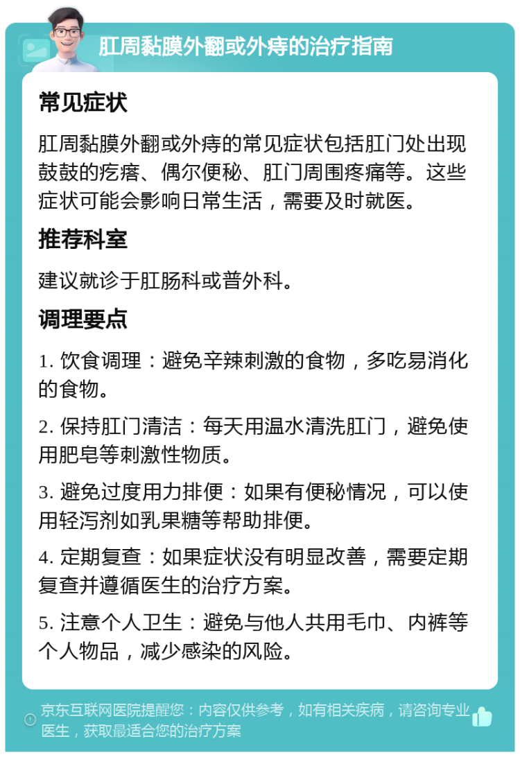 肛周黏膜外翻或外痔的治疗指南 常见症状 肛周黏膜外翻或外痔的常见症状包括肛门处出现鼓鼓的疙瘩、偶尔便秘、肛门周围疼痛等。这些症状可能会影响日常生活，需要及时就医。 推荐科室 建议就诊于肛肠科或普外科。 调理要点 1. 饮食调理：避免辛辣刺激的食物，多吃易消化的食物。 2. 保持肛门清洁：每天用温水清洗肛门，避免使用肥皂等刺激性物质。 3. 避免过度用力排便：如果有便秘情况，可以使用轻泻剂如乳果糖等帮助排便。 4. 定期复查：如果症状没有明显改善，需要定期复查并遵循医生的治疗方案。 5. 注意个人卫生：避免与他人共用毛巾、内裤等个人物品，减少感染的风险。