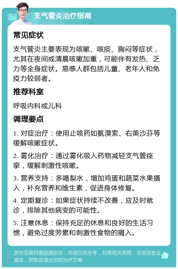 支气管炎治疗指南 常见症状 支气管炎主要表现为咳嗽、咳痰、胸闷等症状，尤其在夜间或清晨咳嗽加重，可能伴有发热、乏力等全身症状。易感人群包括儿童、老年人和免疫力较弱者。 推荐科室 呼吸内科或儿科 调理要点 1. 对症治疗：使用止咳药如氨溴索、右美沙芬等缓解咳嗽症状。 2. 雾化治疗：通过雾化吸入药物减轻支气管痉挛，缓解刺激性咳嗽。 3. 营养支持：多喝梨水，增加鸡蛋和蔬菜水果摄入，补充营养和维生素，促进身体修复。 4. 定期复诊：如果症状持续不改善，应及时就诊，排除其他病变的可能性。 5. 注意休息：保持充足的休息和良好的生活习惯，避免过度劳累和刺激性食物的摄入。