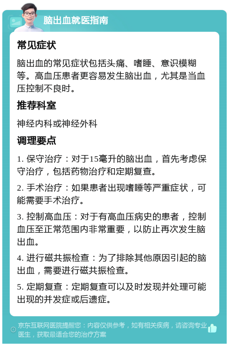 脑出血就医指南 常见症状 脑出血的常见症状包括头痛、嗜睡、意识模糊等。高血压患者更容易发生脑出血，尤其是当血压控制不良时。 推荐科室 神经内科或神经外科 调理要点 1. 保守治疗：对于15毫升的脑出血，首先考虑保守治疗，包括药物治疗和定期复查。 2. 手术治疗：如果患者出现嗜睡等严重症状，可能需要手术治疗。 3. 控制高血压：对于有高血压病史的患者，控制血压至正常范围内非常重要，以防止再次发生脑出血。 4. 进行磁共振检查：为了排除其他原因引起的脑出血，需要进行磁共振检查。 5. 定期复查：定期复查可以及时发现并处理可能出现的并发症或后遗症。