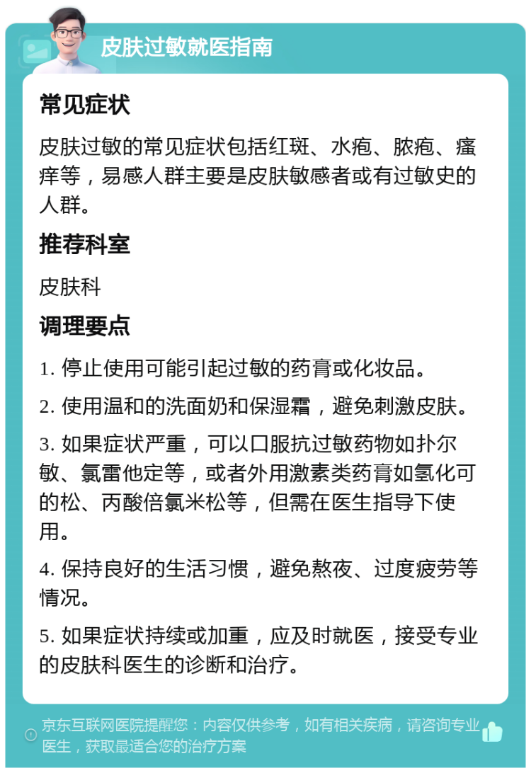 皮肤过敏就医指南 常见症状 皮肤过敏的常见症状包括红斑、水疱、脓疱、瘙痒等，易感人群主要是皮肤敏感者或有过敏史的人群。 推荐科室 皮肤科 调理要点 1. 停止使用可能引起过敏的药膏或化妆品。 2. 使用温和的洗面奶和保湿霜，避免刺激皮肤。 3. 如果症状严重，可以口服抗过敏药物如扑尔敏、氯雷他定等，或者外用激素类药膏如氢化可的松、丙酸倍氯米松等，但需在医生指导下使用。 4. 保持良好的生活习惯，避免熬夜、过度疲劳等情况。 5. 如果症状持续或加重，应及时就医，接受专业的皮肤科医生的诊断和治疗。