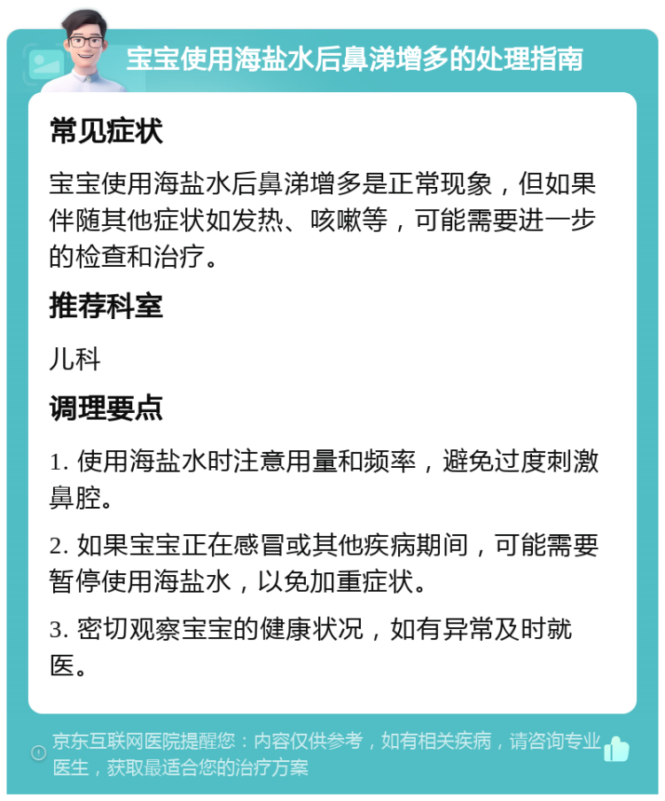 宝宝使用海盐水后鼻涕增多的处理指南 常见症状 宝宝使用海盐水后鼻涕增多是正常现象，但如果伴随其他症状如发热、咳嗽等，可能需要进一步的检查和治疗。 推荐科室 儿科 调理要点 1. 使用海盐水时注意用量和频率，避免过度刺激鼻腔。 2. 如果宝宝正在感冒或其他疾病期间，可能需要暂停使用海盐水，以免加重症状。 3. 密切观察宝宝的健康状况，如有异常及时就医。