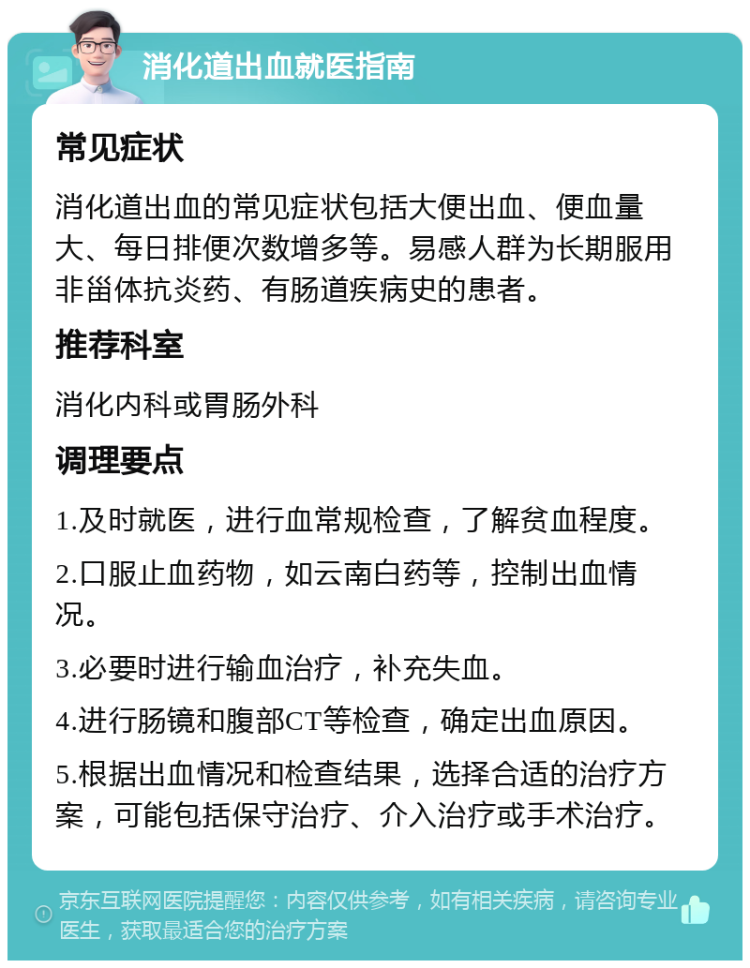 消化道出血就医指南 常见症状 消化道出血的常见症状包括大便出血、便血量大、每日排便次数增多等。易感人群为长期服用非甾体抗炎药、有肠道疾病史的患者。 推荐科室 消化内科或胃肠外科 调理要点 1.及时就医，进行血常规检查，了解贫血程度。 2.口服止血药物，如云南白药等，控制出血情况。 3.必要时进行输血治疗，补充失血。 4.进行肠镜和腹部CT等检查，确定出血原因。 5.根据出血情况和检查结果，选择合适的治疗方案，可能包括保守治疗、介入治疗或手术治疗。