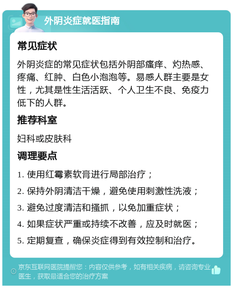 外阴炎症就医指南 常见症状 外阴炎症的常见症状包括外阴部瘙痒、灼热感、疼痛、红肿、白色小泡泡等。易感人群主要是女性，尤其是性生活活跃、个人卫生不良、免疫力低下的人群。 推荐科室 妇科或皮肤科 调理要点 1. 使用红霉素软膏进行局部治疗； 2. 保持外阴清洁干燥，避免使用刺激性洗液； 3. 避免过度清洁和搔抓，以免加重症状； 4. 如果症状严重或持续不改善，应及时就医； 5. 定期复查，确保炎症得到有效控制和治疗。