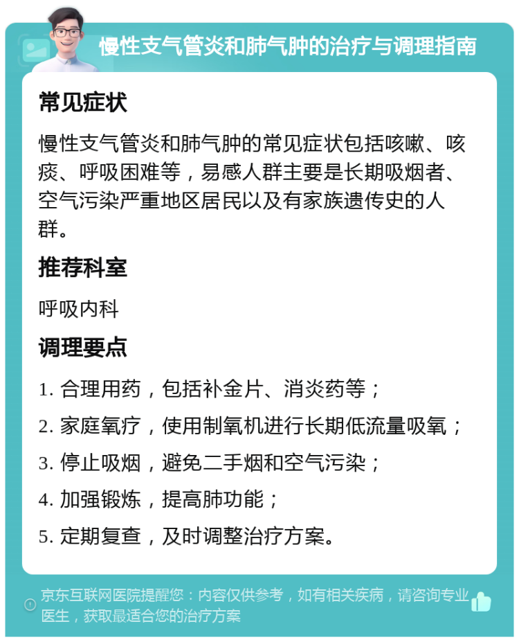 慢性支气管炎和肺气肿的治疗与调理指南 常见症状 慢性支气管炎和肺气肿的常见症状包括咳嗽、咳痰、呼吸困难等，易感人群主要是长期吸烟者、空气污染严重地区居民以及有家族遗传史的人群。 推荐科室 呼吸内科 调理要点 1. 合理用药，包括补金片、消炎药等； 2. 家庭氧疗，使用制氧机进行长期低流量吸氧； 3. 停止吸烟，避免二手烟和空气污染； 4. 加强锻炼，提高肺功能； 5. 定期复查，及时调整治疗方案。