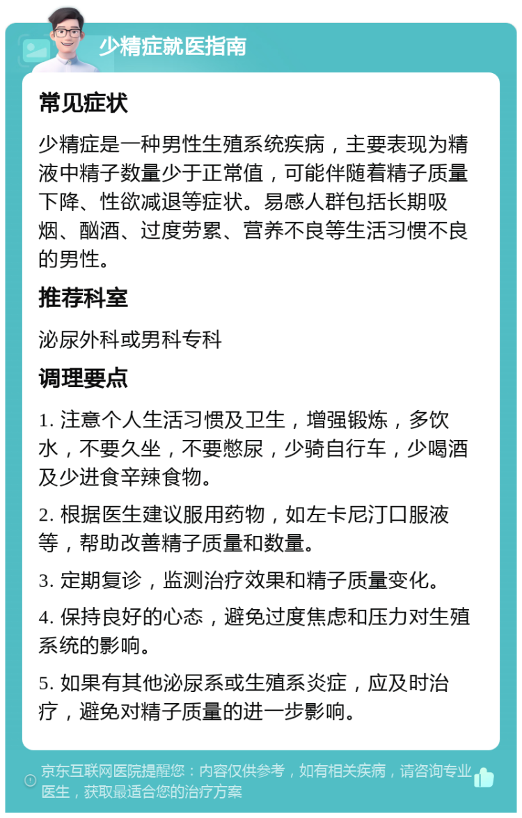 少精症就医指南 常见症状 少精症是一种男性生殖系统疾病，主要表现为精液中精子数量少于正常值，可能伴随着精子质量下降、性欲减退等症状。易感人群包括长期吸烟、酗酒、过度劳累、营养不良等生活习惯不良的男性。 推荐科室 泌尿外科或男科专科 调理要点 1. 注意个人生活习惯及卫生，增强锻炼，多饮水，不要久坐，不要憋尿，少骑自行车，少喝酒及少进食辛辣食物。 2. 根据医生建议服用药物，如左卡尼汀口服液等，帮助改善精子质量和数量。 3. 定期复诊，监测治疗效果和精子质量变化。 4. 保持良好的心态，避免过度焦虑和压力对生殖系统的影响。 5. 如果有其他泌尿系或生殖系炎症，应及时治疗，避免对精子质量的进一步影响。