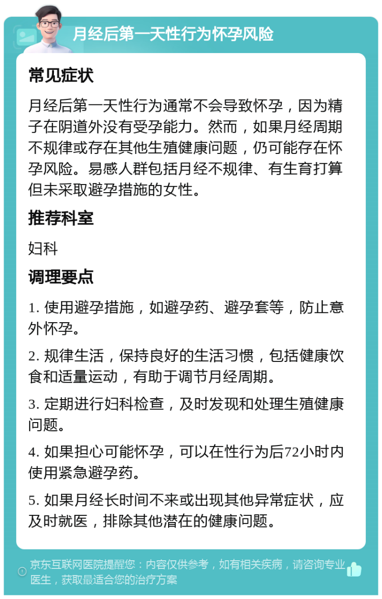 月经后第一天性行为怀孕风险 常见症状 月经后第一天性行为通常不会导致怀孕，因为精子在阴道外没有受孕能力。然而，如果月经周期不规律或存在其他生殖健康问题，仍可能存在怀孕风险。易感人群包括月经不规律、有生育打算但未采取避孕措施的女性。 推荐科室 妇科 调理要点 1. 使用避孕措施，如避孕药、避孕套等，防止意外怀孕。 2. 规律生活，保持良好的生活习惯，包括健康饮食和适量运动，有助于调节月经周期。 3. 定期进行妇科检查，及时发现和处理生殖健康问题。 4. 如果担心可能怀孕，可以在性行为后72小时内使用紧急避孕药。 5. 如果月经长时间不来或出现其他异常症状，应及时就医，排除其他潜在的健康问题。