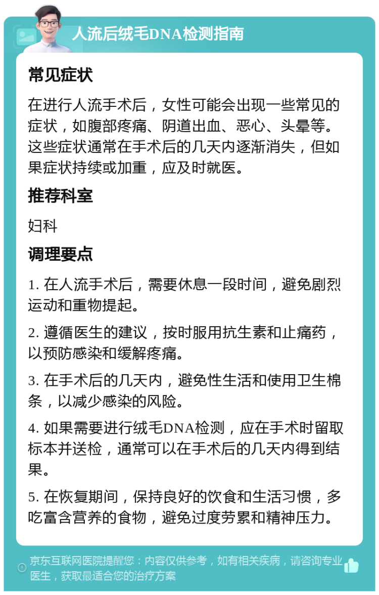 人流后绒毛DNA检测指南 常见症状 在进行人流手术后，女性可能会出现一些常见的症状，如腹部疼痛、阴道出血、恶心、头晕等。这些症状通常在手术后的几天内逐渐消失，但如果症状持续或加重，应及时就医。 推荐科室 妇科 调理要点 1. 在人流手术后，需要休息一段时间，避免剧烈运动和重物提起。 2. 遵循医生的建议，按时服用抗生素和止痛药，以预防感染和缓解疼痛。 3. 在手术后的几天内，避免性生活和使用卫生棉条，以减少感染的风险。 4. 如果需要进行绒毛DNA检测，应在手术时留取标本并送检，通常可以在手术后的几天内得到结果。 5. 在恢复期间，保持良好的饮食和生活习惯，多吃富含营养的食物，避免过度劳累和精神压力。