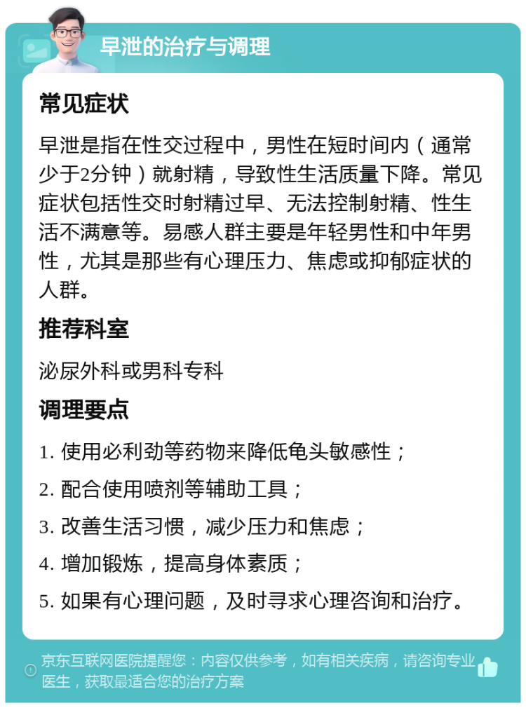 早泄的治疗与调理 常见症状 早泄是指在性交过程中，男性在短时间内（通常少于2分钟）就射精，导致性生活质量下降。常见症状包括性交时射精过早、无法控制射精、性生活不满意等。易感人群主要是年轻男性和中年男性，尤其是那些有心理压力、焦虑或抑郁症状的人群。 推荐科室 泌尿外科或男科专科 调理要点 1. 使用必利劲等药物来降低龟头敏感性； 2. 配合使用喷剂等辅助工具； 3. 改善生活习惯，减少压力和焦虑； 4. 增加锻炼，提高身体素质； 5. 如果有心理问题，及时寻求心理咨询和治疗。