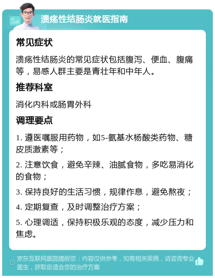 溃疡性结肠炎就医指南 常见症状 溃疡性结肠炎的常见症状包括腹泻、便血、腹痛等，易感人群主要是青壮年和中年人。 推荐科室 消化内科或肠胃外科 调理要点 1. 遵医嘱服用药物，如5-氨基水杨酸类药物、糖皮质激素等； 2. 注意饮食，避免辛辣、油腻食物，多吃易消化的食物； 3. 保持良好的生活习惯，规律作息，避免熬夜； 4. 定期复查，及时调整治疗方案； 5. 心理调适，保持积极乐观的态度，减少压力和焦虑。