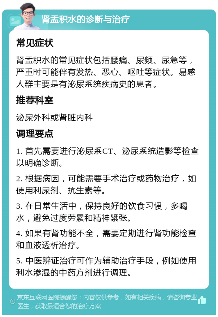 肾盂积水的诊断与治疗 常见症状 肾盂积水的常见症状包括腰痛、尿频、尿急等，严重时可能伴有发热、恶心、呕吐等症状。易感人群主要是有泌尿系统疾病史的患者。 推荐科室 泌尿外科或肾脏内科 调理要点 1. 首先需要进行泌尿系CT、泌尿系统造影等检查以明确诊断。 2. 根据病因，可能需要手术治疗或药物治疗，如使用利尿剂、抗生素等。 3. 在日常生活中，保持良好的饮食习惯，多喝水，避免过度劳累和精神紧张。 4. 如果有肾功能不全，需要定期进行肾功能检查和血液透析治疗。 5. 中医辨证治疗可作为辅助治疗手段，例如使用利水渗湿的中药方剂进行调理。