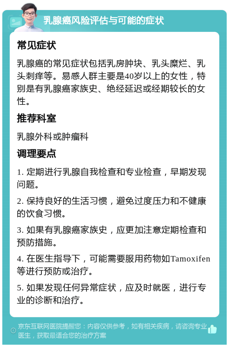 乳腺癌风险评估与可能的症状 常见症状 乳腺癌的常见症状包括乳房肿块、乳头糜烂、乳头刺痒等。易感人群主要是40岁以上的女性，特别是有乳腺癌家族史、绝经延迟或经期较长的女性。 推荐科室 乳腺外科或肿瘤科 调理要点 1. 定期进行乳腺自我检查和专业检查，早期发现问题。 2. 保持良好的生活习惯，避免过度压力和不健康的饮食习惯。 3. 如果有乳腺癌家族史，应更加注意定期检查和预防措施。 4. 在医生指导下，可能需要服用药物如Tamoxifen等进行预防或治疗。 5. 如果发现任何异常症状，应及时就医，进行专业的诊断和治疗。