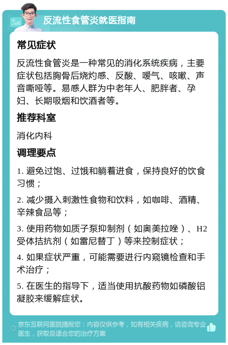 反流性食管炎就医指南 常见症状 反流性食管炎是一种常见的消化系统疾病，主要症状包括胸骨后烧灼感、反酸、嗳气、咳嗽、声音嘶哑等。易感人群为中老年人、肥胖者、孕妇、长期吸烟和饮酒者等。 推荐科室 消化内科 调理要点 1. 避免过饱、过饿和躺着进食，保持良好的饮食习惯； 2. 减少摄入刺激性食物和饮料，如咖啡、酒精、辛辣食品等； 3. 使用药物如质子泵抑制剂（如奥美拉唑）、H2受体拮抗剂（如雷尼替丁）等来控制症状； 4. 如果症状严重，可能需要进行内窥镜检查和手术治疗； 5. 在医生的指导下，适当使用抗酸药物如磷酸铝凝胶来缓解症状。