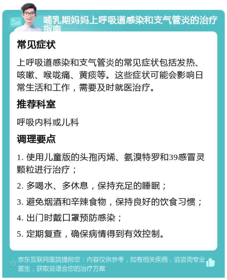 哺乳期妈妈上呼吸道感染和支气管炎的治疗指南 常见症状 上呼吸道感染和支气管炎的常见症状包括发热、咳嗽、喉咙痛、黄痰等。这些症状可能会影响日常生活和工作，需要及时就医治疗。 推荐科室 呼吸内科或儿科 调理要点 1. 使用儿童版的头孢丙烯、氨溴特罗和39感冒灵颗粒进行治疗； 2. 多喝水、多休息，保持充足的睡眠； 3. 避免烟酒和辛辣食物，保持良好的饮食习惯； 4. 出门时戴口罩预防感染； 5. 定期复查，确保病情得到有效控制。