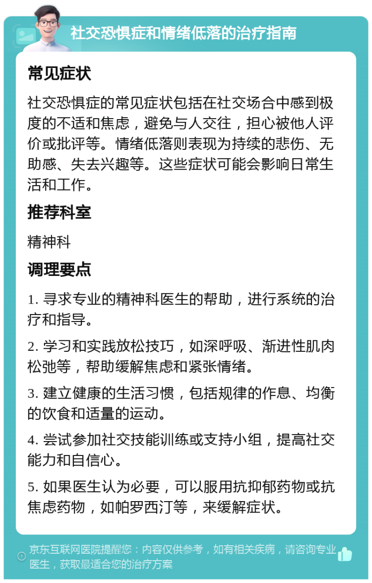 社交恐惧症和情绪低落的治疗指南 常见症状 社交恐惧症的常见症状包括在社交场合中感到极度的不适和焦虑，避免与人交往，担心被他人评价或批评等。情绪低落则表现为持续的悲伤、无助感、失去兴趣等。这些症状可能会影响日常生活和工作。 推荐科室 精神科 调理要点 1. 寻求专业的精神科医生的帮助，进行系统的治疗和指导。 2. 学习和实践放松技巧，如深呼吸、渐进性肌肉松弛等，帮助缓解焦虑和紧张情绪。 3. 建立健康的生活习惯，包括规律的作息、均衡的饮食和适量的运动。 4. 尝试参加社交技能训练或支持小组，提高社交能力和自信心。 5. 如果医生认为必要，可以服用抗抑郁药物或抗焦虑药物，如帕罗西汀等，来缓解症状。