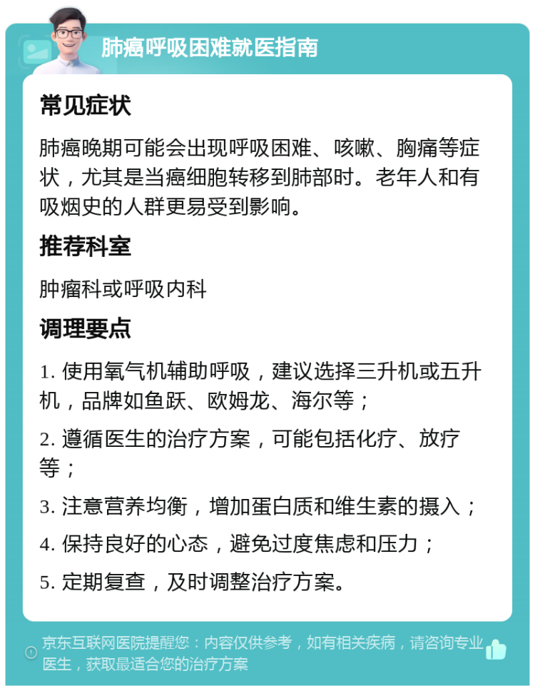 肺癌呼吸困难就医指南 常见症状 肺癌晚期可能会出现呼吸困难、咳嗽、胸痛等症状，尤其是当癌细胞转移到肺部时。老年人和有吸烟史的人群更易受到影响。 推荐科室 肿瘤科或呼吸内科 调理要点 1. 使用氧气机辅助呼吸，建议选择三升机或五升机，品牌如鱼跃、欧姆龙、海尔等； 2. 遵循医生的治疗方案，可能包括化疗、放疗等； 3. 注意营养均衡，增加蛋白质和维生素的摄入； 4. 保持良好的心态，避免过度焦虑和压力； 5. 定期复查，及时调整治疗方案。