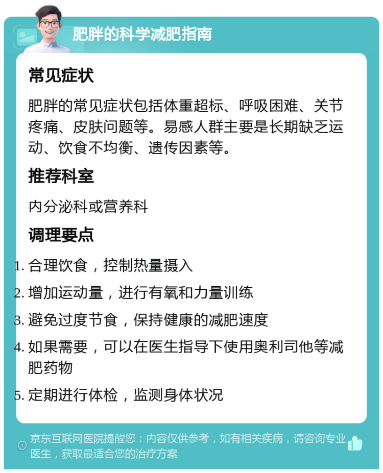 肥胖的科学减肥指南 常见症状 肥胖的常见症状包括体重超标、呼吸困难、关节疼痛、皮肤问题等。易感人群主要是长期缺乏运动、饮食不均衡、遗传因素等。 推荐科室 内分泌科或营养科 调理要点 合理饮食，控制热量摄入 增加运动量，进行有氧和力量训练 避免过度节食，保持健康的减肥速度 如果需要，可以在医生指导下使用奥利司他等减肥药物 定期进行体检，监测身体状况