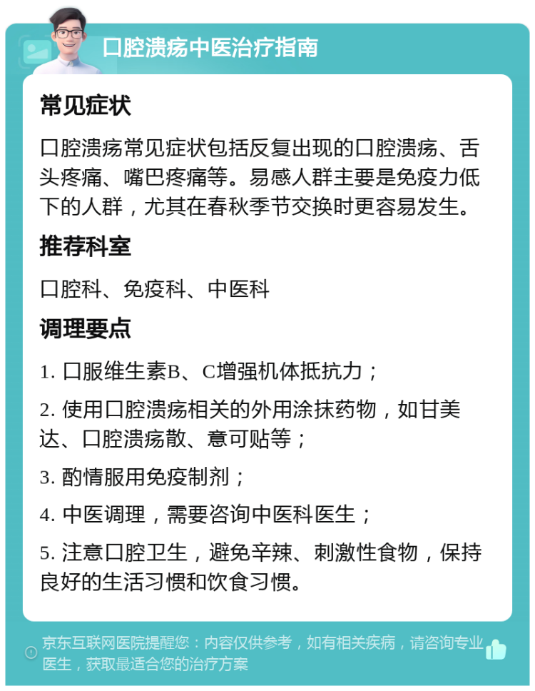 口腔溃疡中医治疗指南 常见症状 口腔溃疡常见症状包括反复出现的口腔溃疡、舌头疼痛、嘴巴疼痛等。易感人群主要是免疫力低下的人群，尤其在春秋季节交换时更容易发生。 推荐科室 口腔科、免疫科、中医科 调理要点 1. 口服维生素B、C增强机体抵抗力； 2. 使用口腔溃疡相关的外用涂抹药物，如甘美达、口腔溃疡散、意可贴等； 3. 酌情服用免疫制剂； 4. 中医调理，需要咨询中医科医生； 5. 注意口腔卫生，避免辛辣、刺激性食物，保持良好的生活习惯和饮食习惯。