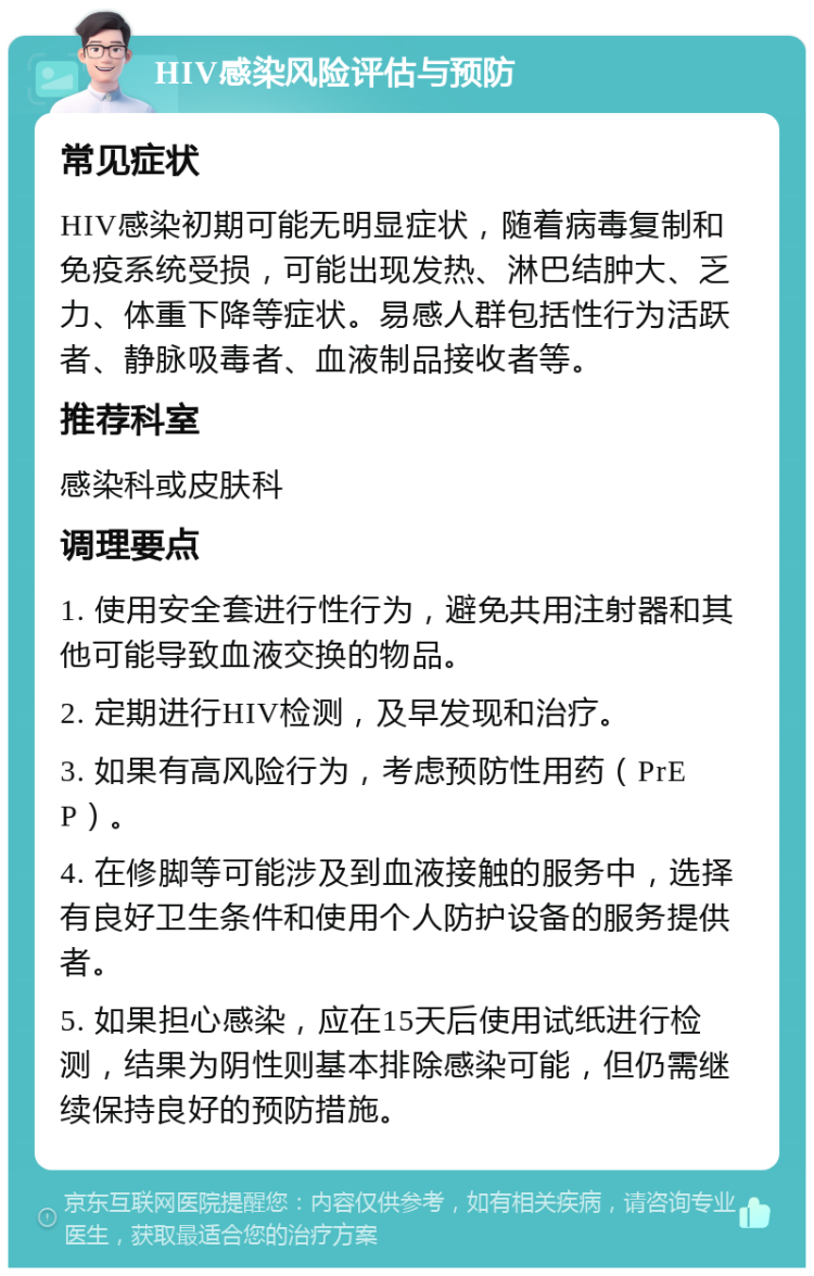 HIV感染风险评估与预防 常见症状 HIV感染初期可能无明显症状，随着病毒复制和免疫系统受损，可能出现发热、淋巴结肿大、乏力、体重下降等症状。易感人群包括性行为活跃者、静脉吸毒者、血液制品接收者等。 推荐科室 感染科或皮肤科 调理要点 1. 使用安全套进行性行为，避免共用注射器和其他可能导致血液交换的物品。 2. 定期进行HIV检测，及早发现和治疗。 3. 如果有高风险行为，考虑预防性用药（PrEP）。 4. 在修脚等可能涉及到血液接触的服务中，选择有良好卫生条件和使用个人防护设备的服务提供者。 5. 如果担心感染，应在15天后使用试纸进行检测，结果为阴性则基本排除感染可能，但仍需继续保持良好的预防措施。