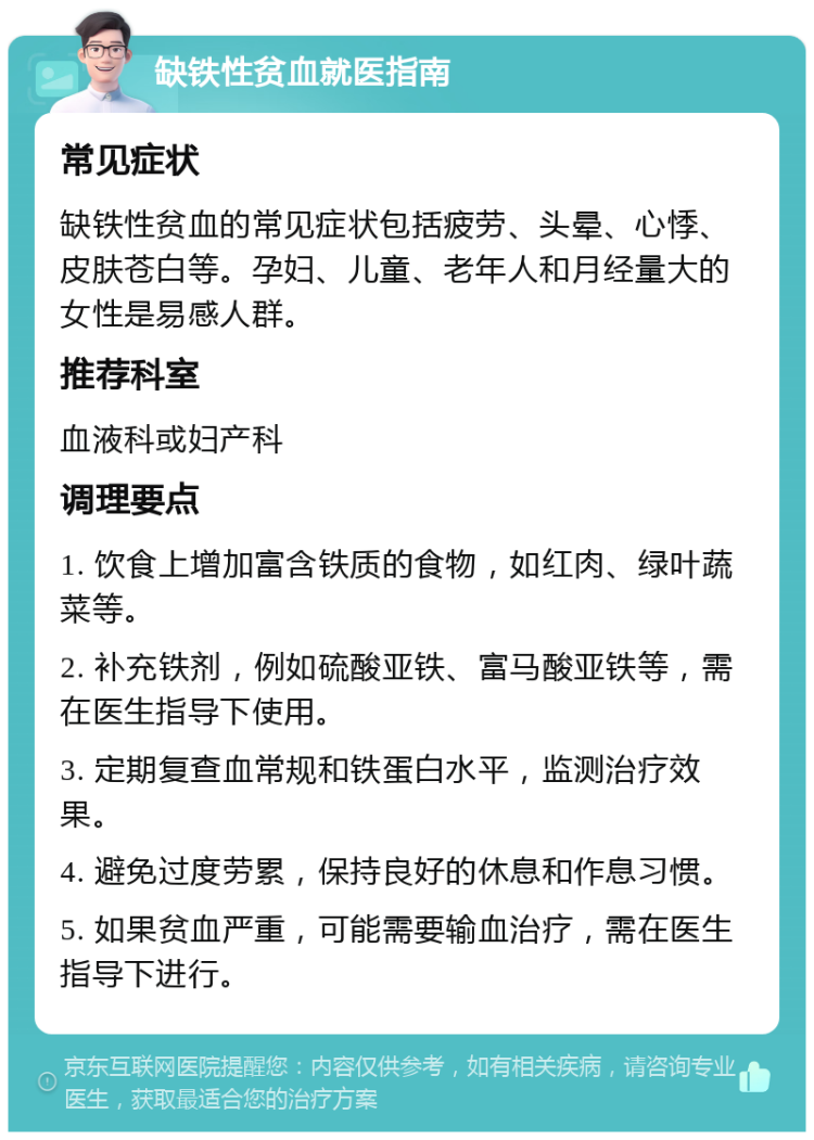 缺铁性贫血就医指南 常见症状 缺铁性贫血的常见症状包括疲劳、头晕、心悸、皮肤苍白等。孕妇、儿童、老年人和月经量大的女性是易感人群。 推荐科室 血液科或妇产科 调理要点 1. 饮食上增加富含铁质的食物，如红肉、绿叶蔬菜等。 2. 补充铁剂，例如硫酸亚铁、富马酸亚铁等，需在医生指导下使用。 3. 定期复查血常规和铁蛋白水平，监测治疗效果。 4. 避免过度劳累，保持良好的休息和作息习惯。 5. 如果贫血严重，可能需要输血治疗，需在医生指导下进行。