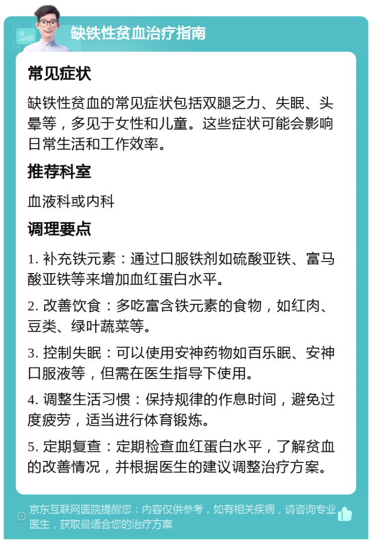 缺铁性贫血治疗指南 常见症状 缺铁性贫血的常见症状包括双腿乏力、失眠、头晕等，多见于女性和儿童。这些症状可能会影响日常生活和工作效率。 推荐科室 血液科或内科 调理要点 1. 补充铁元素：通过口服铁剂如硫酸亚铁、富马酸亚铁等来增加血红蛋白水平。 2. 改善饮食：多吃富含铁元素的食物，如红肉、豆类、绿叶蔬菜等。 3. 控制失眠：可以使用安神药物如百乐眠、安神口服液等，但需在医生指导下使用。 4. 调整生活习惯：保持规律的作息时间，避免过度疲劳，适当进行体育锻炼。 5. 定期复查：定期检查血红蛋白水平，了解贫血的改善情况，并根据医生的建议调整治疗方案。