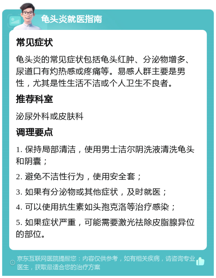 龟头炎就医指南 常见症状 龟头炎的常见症状包括龟头红肿、分泌物增多、尿道口有灼热感或疼痛等。易感人群主要是男性，尤其是性生活不洁或个人卫生不良者。 推荐科室 泌尿外科或皮肤科 调理要点 1. 保持局部清洁，使用男士洁尔阴洗液清洗龟头和阴囊； 2. 避免不洁性行为，使用安全套； 3. 如果有分泌物或其他症状，及时就医； 4. 可以使用抗生素如头孢克洛等治疗感染； 5. 如果症状严重，可能需要激光祛除皮脂腺异位的部位。