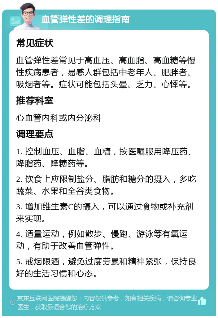 血管弹性差的调理指南 常见症状 血管弹性差常见于高血压、高血脂、高血糖等慢性疾病患者，易感人群包括中老年人、肥胖者、吸烟者等。症状可能包括头晕、乏力、心悸等。 推荐科室 心血管内科或内分泌科 调理要点 1. 控制血压、血脂、血糖，按医嘱服用降压药、降脂药、降糖药等。 2. 饮食上应限制盐分、脂肪和糖分的摄入，多吃蔬菜、水果和全谷类食物。 3. 增加维生素C的摄入，可以通过食物或补充剂来实现。 4. 适量运动，例如散步、慢跑、游泳等有氧运动，有助于改善血管弹性。 5. 戒烟限酒，避免过度劳累和精神紧张，保持良好的生活习惯和心态。