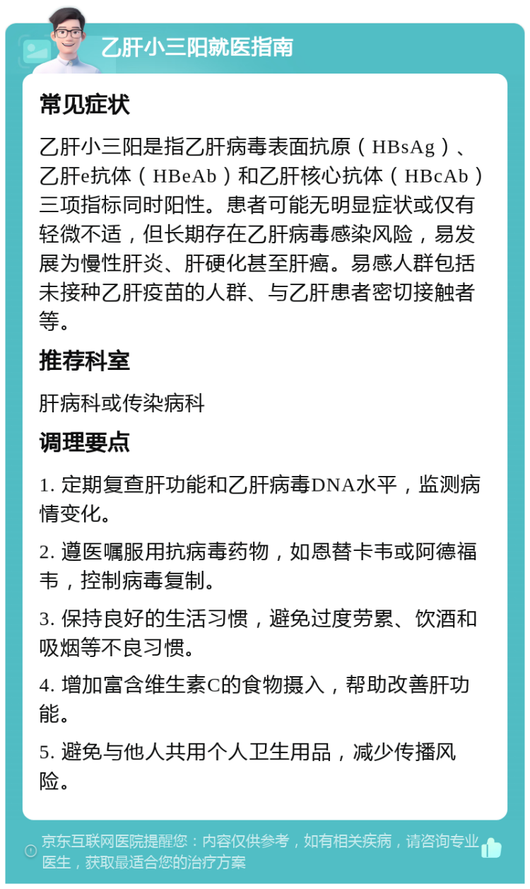 乙肝小三阳就医指南 常见症状 乙肝小三阳是指乙肝病毒表面抗原（HBsAg）、乙肝e抗体（HBeAb）和乙肝核心抗体（HBcAb）三项指标同时阳性。患者可能无明显症状或仅有轻微不适，但长期存在乙肝病毒感染风险，易发展为慢性肝炎、肝硬化甚至肝癌。易感人群包括未接种乙肝疫苗的人群、与乙肝患者密切接触者等。 推荐科室 肝病科或传染病科 调理要点 1. 定期复查肝功能和乙肝病毒DNA水平，监测病情变化。 2. 遵医嘱服用抗病毒药物，如恩替卡韦或阿德福韦，控制病毒复制。 3. 保持良好的生活习惯，避免过度劳累、饮酒和吸烟等不良习惯。 4. 增加富含维生素C的食物摄入，帮助改善肝功能。 5. 避免与他人共用个人卫生用品，减少传播风险。