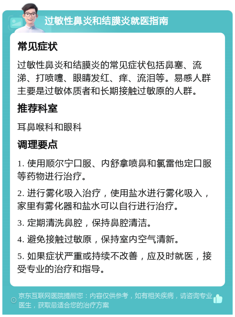 过敏性鼻炎和结膜炎就医指南 常见症状 过敏性鼻炎和结膜炎的常见症状包括鼻塞、流涕、打喷嚏、眼睛发红、痒、流泪等。易感人群主要是过敏体质者和长期接触过敏原的人群。 推荐科室 耳鼻喉科和眼科 调理要点 1. 使用顺尔宁口服、内舒拿喷鼻和氯雷他定口服等药物进行治疗。 2. 进行雾化吸入治疗，使用盐水进行雾化吸入，家里有雾化器和盐水可以自行进行治疗。 3. 定期清洗鼻腔，保持鼻腔清洁。 4. 避免接触过敏原，保持室内空气清新。 5. 如果症状严重或持续不改善，应及时就医，接受专业的治疗和指导。