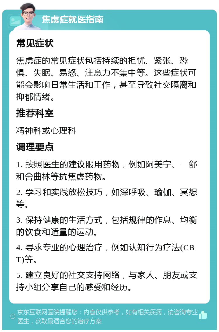 焦虑症就医指南 常见症状 焦虑症的常见症状包括持续的担忧、紧张、恐惧、失眠、易怒、注意力不集中等。这些症状可能会影响日常生活和工作，甚至导致社交隔离和抑郁情绪。 推荐科室 精神科或心理科 调理要点 1. 按照医生的建议服用药物，例如阿美宁、一舒和舍曲林等抗焦虑药物。 2. 学习和实践放松技巧，如深呼吸、瑜伽、冥想等。 3. 保持健康的生活方式，包括规律的作息、均衡的饮食和适量的运动。 4. 寻求专业的心理治疗，例如认知行为疗法(CBT)等。 5. 建立良好的社交支持网络，与家人、朋友或支持小组分享自己的感受和经历。