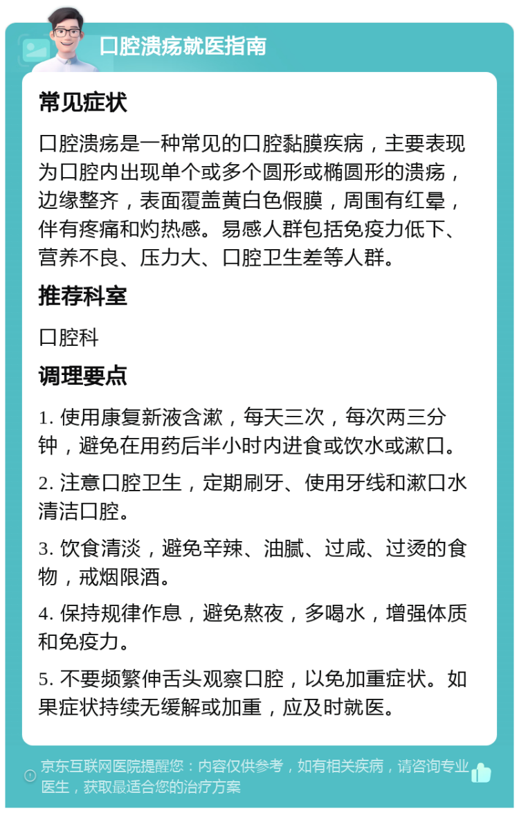 口腔溃疡就医指南 常见症状 口腔溃疡是一种常见的口腔黏膜疾病，主要表现为口腔内出现单个或多个圆形或椭圆形的溃疡，边缘整齐，表面覆盖黄白色假膜，周围有红晕，伴有疼痛和灼热感。易感人群包括免疫力低下、营养不良、压力大、口腔卫生差等人群。 推荐科室 口腔科 调理要点 1. 使用康复新液含漱，每天三次，每次两三分钟，避免在用药后半小时内进食或饮水或漱口。 2. 注意口腔卫生，定期刷牙、使用牙线和漱口水清洁口腔。 3. 饮食清淡，避免辛辣、油腻、过咸、过烫的食物，戒烟限酒。 4. 保持规律作息，避免熬夜，多喝水，增强体质和免疫力。 5. 不要频繁伸舌头观察口腔，以免加重症状。如果症状持续无缓解或加重，应及时就医。