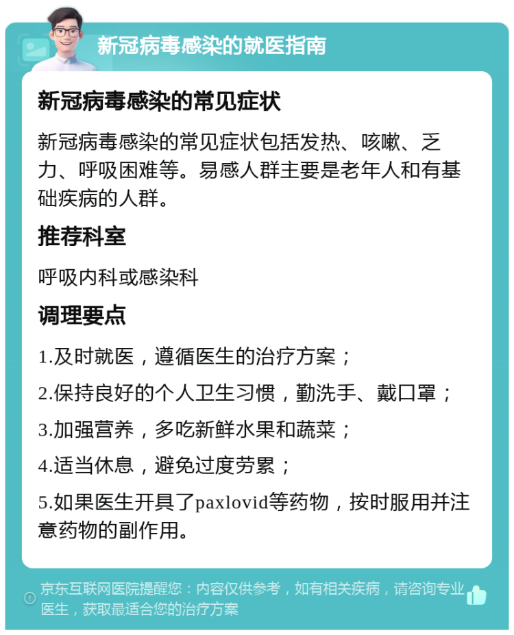 新冠病毒感染的就医指南 新冠病毒感染的常见症状 新冠病毒感染的常见症状包括发热、咳嗽、乏力、呼吸困难等。易感人群主要是老年人和有基础疾病的人群。 推荐科室 呼吸内科或感染科 调理要点 1.及时就医，遵循医生的治疗方案； 2.保持良好的个人卫生习惯，勤洗手、戴口罩； 3.加强营养，多吃新鲜水果和蔬菜； 4.适当休息，避免过度劳累； 5.如果医生开具了paxlovid等药物，按时服用并注意药物的副作用。