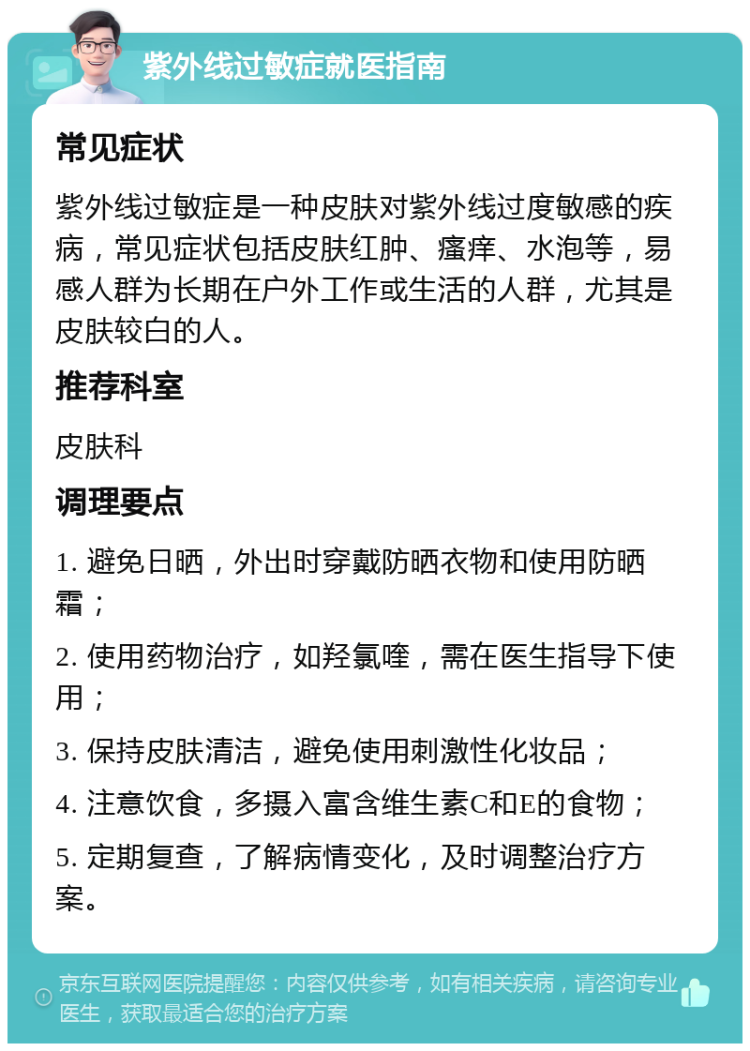 紫外线过敏症就医指南 常见症状 紫外线过敏症是一种皮肤对紫外线过度敏感的疾病，常见症状包括皮肤红肿、瘙痒、水泡等，易感人群为长期在户外工作或生活的人群，尤其是皮肤较白的人。 推荐科室 皮肤科 调理要点 1. 避免日晒，外出时穿戴防晒衣物和使用防晒霜； 2. 使用药物治疗，如羟氯喹，需在医生指导下使用； 3. 保持皮肤清洁，避免使用刺激性化妆品； 4. 注意饮食，多摄入富含维生素C和E的食物； 5. 定期复查，了解病情变化，及时调整治疗方案。