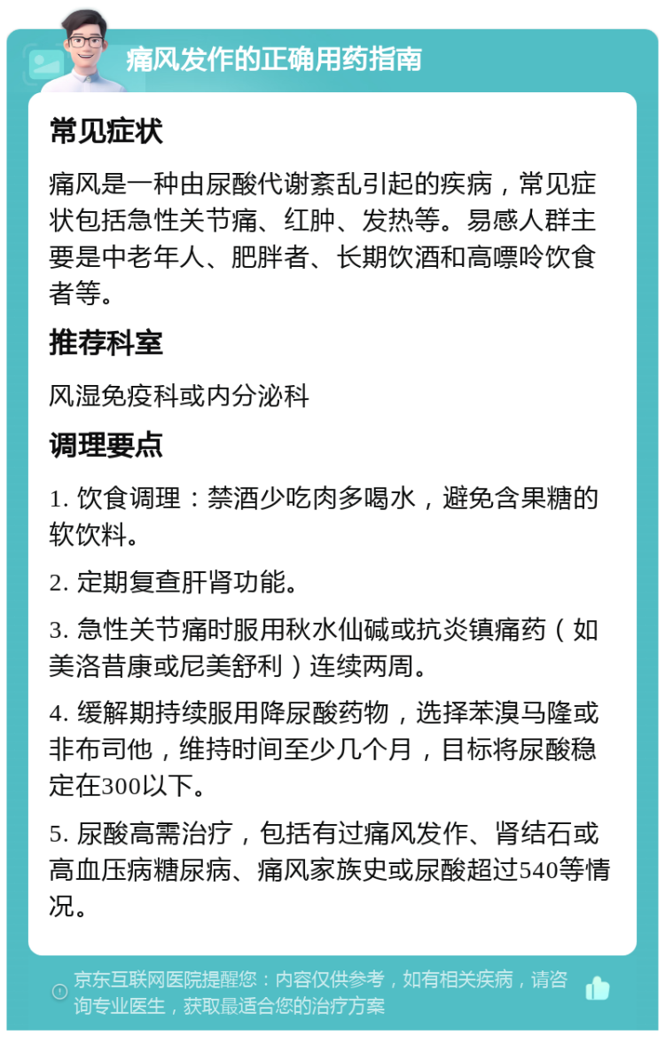 痛风发作的正确用药指南 常见症状 痛风是一种由尿酸代谢紊乱引起的疾病，常见症状包括急性关节痛、红肿、发热等。易感人群主要是中老年人、肥胖者、长期饮酒和高嘌呤饮食者等。 推荐科室 风湿免疫科或内分泌科 调理要点 1. 饮食调理：禁酒少吃肉多喝水，避免含果糖的软饮料。 2. 定期复查肝肾功能。 3. 急性关节痛时服用秋水仙碱或抗炎镇痛药（如美洛昔康或尼美舒利）连续两周。 4. 缓解期持续服用降尿酸药物，选择苯溴马隆或非布司他，维持时间至少几个月，目标将尿酸稳定在300以下。 5. 尿酸高需治疗，包括有过痛风发作、肾结石或高血压病糖尿病、痛风家族史或尿酸超过540等情况。