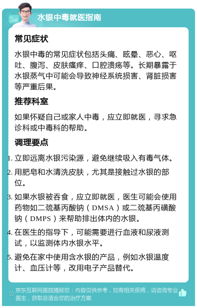 水银中毒就医指南 常见症状 水银中毒的常见症状包括头痛、眩晕、恶心、呕吐、腹泻、皮肤瘙痒、口腔溃疡等。长期暴露于水银蒸气中可能会导致神经系统损害、肾脏损害等严重后果。 推荐科室 如果怀疑自己或家人中毒，应立即就医，寻求急诊科或中毒科的帮助。 调理要点 立即远离水银污染源，避免继续吸入有毒气体。 用肥皂和水清洗皮肤，尤其是接触过水银的部位。 如果水银被吞食，应立即就医，医生可能会使用药物如二巯基丙酸钠（DMSA）或二巯基丙磺酸钠（DMPS）来帮助排出体内的水银。 在医生的指导下，可能需要进行血液和尿液测试，以监测体内水银水平。 避免在家中使用含水银的产品，例如水银温度计、血压计等，改用电子产品替代。