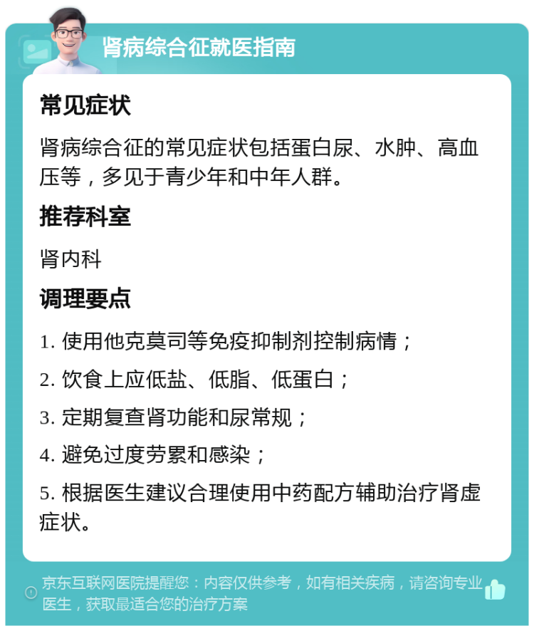 肾病综合征就医指南 常见症状 肾病综合征的常见症状包括蛋白尿、水肿、高血压等，多见于青少年和中年人群。 推荐科室 肾内科 调理要点 1. 使用他克莫司等免疫抑制剂控制病情； 2. 饮食上应低盐、低脂、低蛋白； 3. 定期复查肾功能和尿常规； 4. 避免过度劳累和感染； 5. 根据医生建议合理使用中药配方辅助治疗肾虚症状。