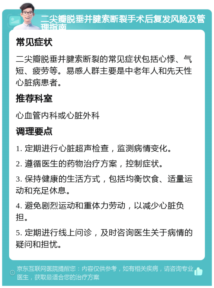 二尖瓣脱垂并腱索断裂手术后复发风险及管理指南 常见症状 二尖瓣脱垂并腱索断裂的常见症状包括心悸、气短、疲劳等。易感人群主要是中老年人和先天性心脏病患者。 推荐科室 心血管内科或心脏外科 调理要点 1. 定期进行心脏超声检查，监测病情变化。 2. 遵循医生的药物治疗方案，控制症状。 3. 保持健康的生活方式，包括均衡饮食、适量运动和充足休息。 4. 避免剧烈运动和重体力劳动，以减少心脏负担。 5. 定期进行线上问诊，及时咨询医生关于病情的疑问和担忧。